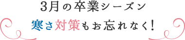 3月の卒業シーズン 寒さ対策もお忘れなく!