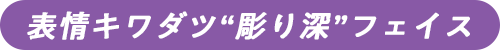 表情キワダツ”彫り深”フェイス